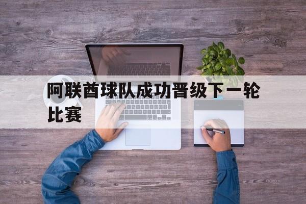 开云-阿联酋球队成功晋级下一轮比赛时间